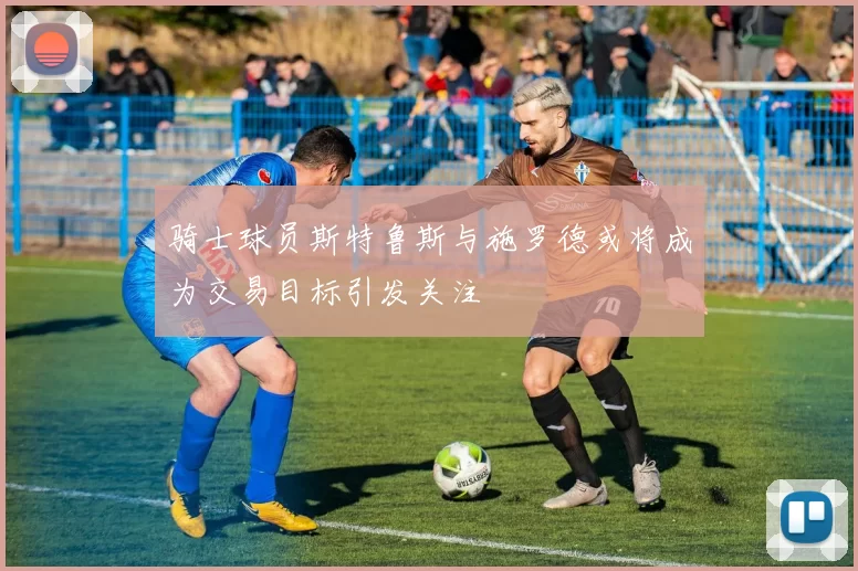 骑士球员斯特鲁斯与施罗德或将成为交易目标引发关注