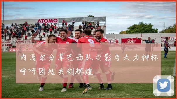内马尔分享巴西队合影与大力神杯呼吁团结共创辉煌
