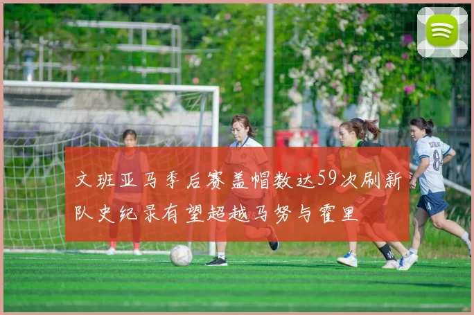 文班亚马季后赛盖帽数达59次刷新队史纪录有望超越马努与霍里