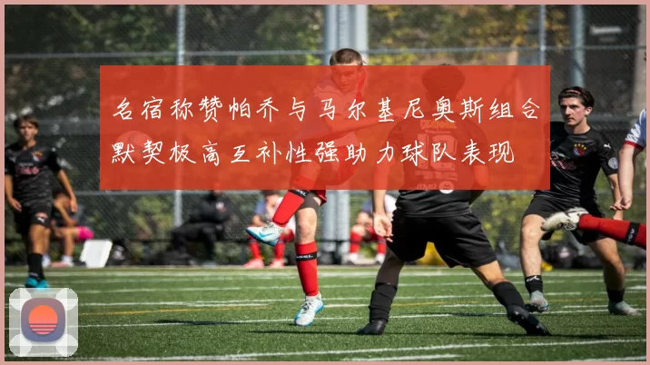 名宿称赞帕乔与马尔基尼奥斯组合默契极高互补性强助力球队表现