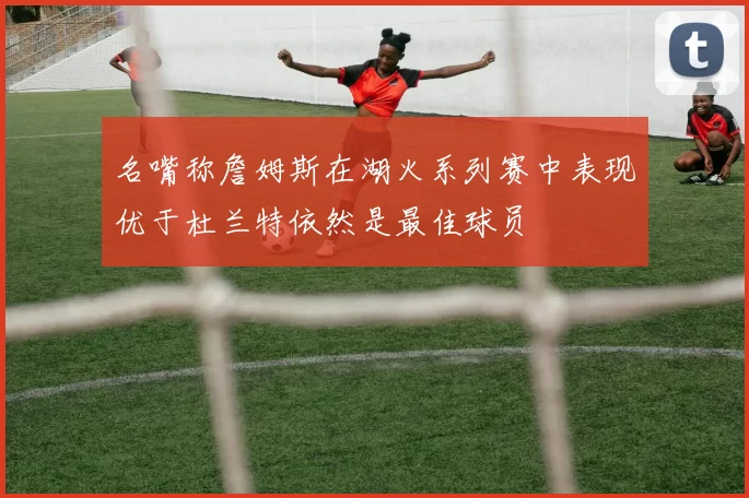 名嘴称詹姆斯在湖火系列赛中表现优于杜兰特依然是最佳球员