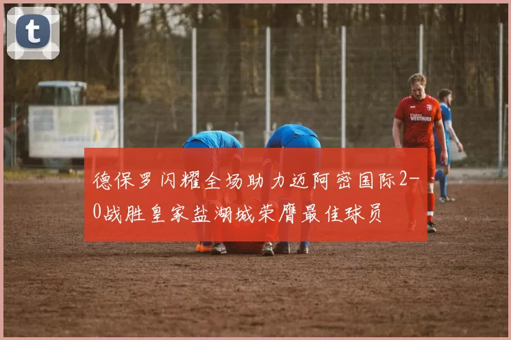 德保罗闪耀全场助力迈阿密国际2-0战胜皇家盐湖城荣膺最佳球员