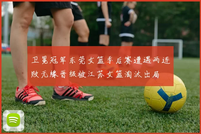 卫冕冠军东莞女篮季后赛遭遇两连败无缘晋级被江苏女篮淘汰出局