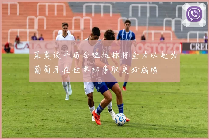 莱奥谈平局合理性称将全力以赴为葡萄牙在世界杯争取更好成绩
