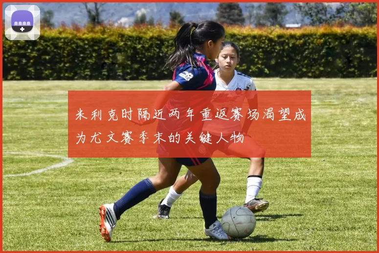 米利克时隔近两年重返赛场渴望成为尤文赛季末的关键人物