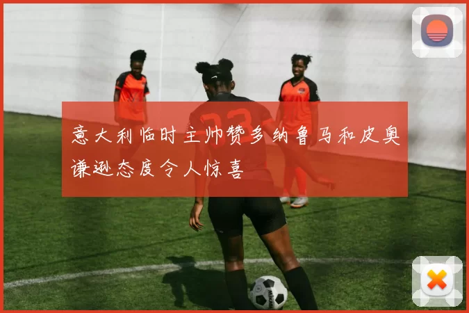 意大利临时主帅赞多纳鲁马和皮奥谦逊态度令人惊喜