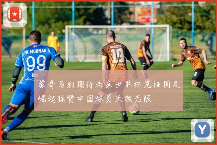 蒙哥马利期待未来世界杯见证国足崛起称赞中国球员天赋无限