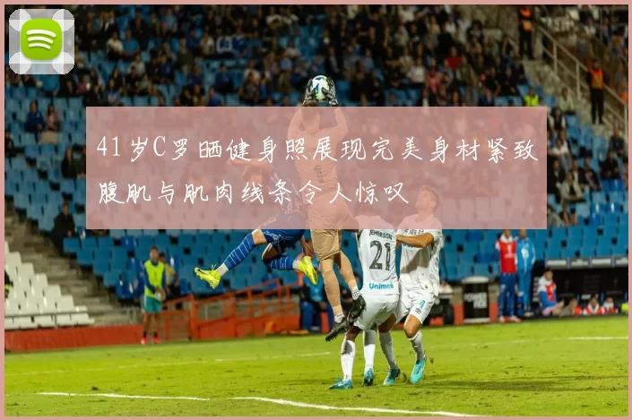 41岁C罗晒健身照展现完美身材紧致腹肌与肌肉线条令人惊叹
