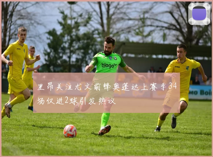 里昂关注尤文前锋奥蓬达上赛季34场仅进2球引发热议