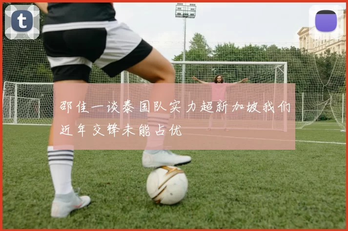 邵佳一谈泰国队实力超新加坡我们近年交锋未能占优