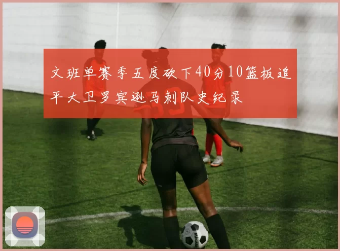 文班单赛季五度砍下40分10篮板追平大卫罗宾逊马刺队史纪录