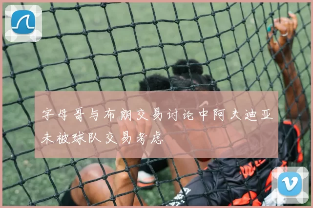 字母哥与布朗交易讨论中阿夫迪亚未被球队交易考虑