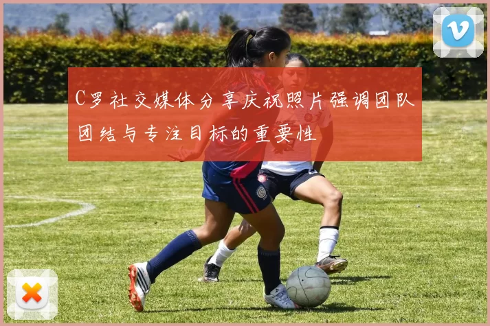C罗社交媒体分享庆祝照片强调团队团结与专注目标的重要性