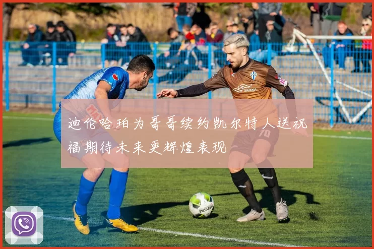 迪伦哈珀为哥哥续约凯尔特人送祝福期待未来更辉煌表现