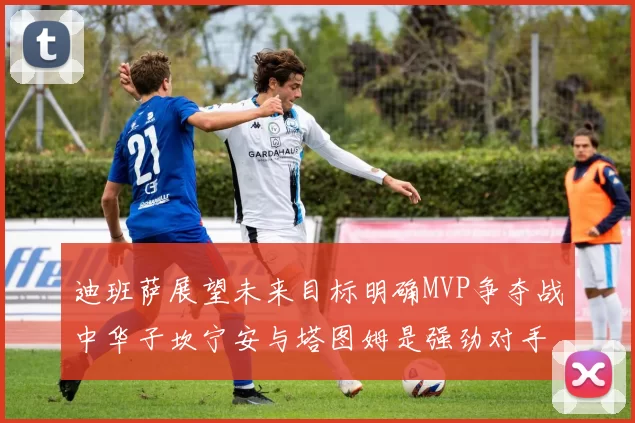 迪班萨展望未来目标明确MVP争夺战中华子坎宁安与塔图姆是强劲对手