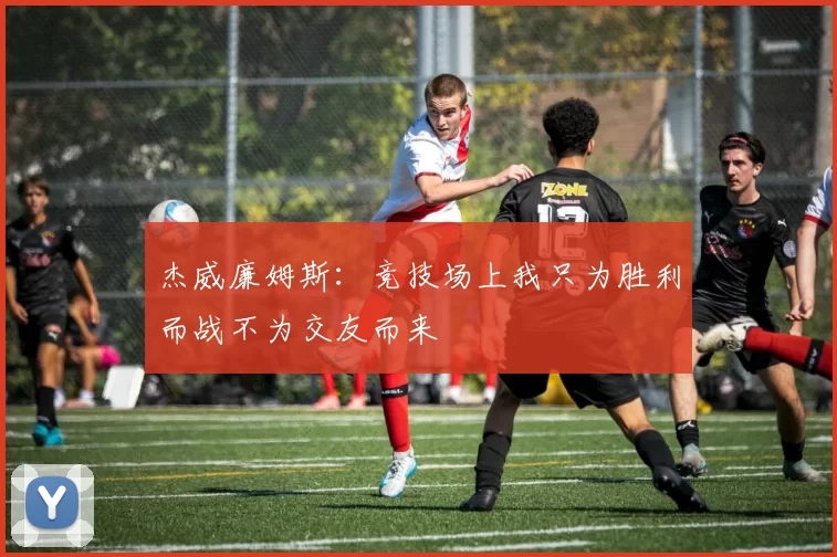 杰威廉姆斯：竞技场上我只为胜利而战不为交友而来