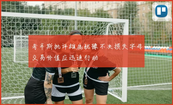 考辛斯批评雄鹿犹豫不决损失字母交易价值应迅速行动