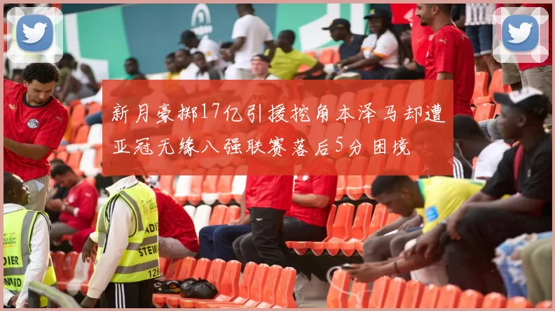 新月豪掷17亿引援挖角本泽马却遭亚冠无缘八强联赛落后5分困境