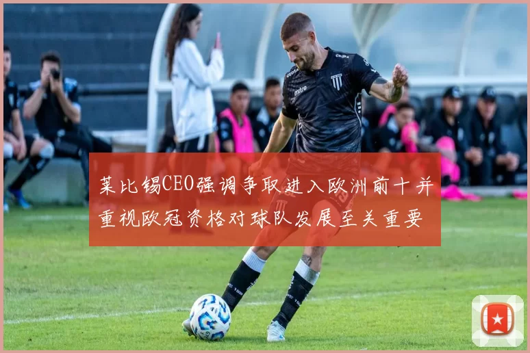 莱比锡CEO强调争取进入欧洲前十并重视欧冠资格对球队发展至关重要