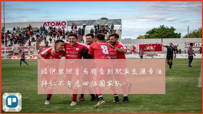 诺伊尔坦言或将告别职业生涯专注拜仁不考虑回归国家队