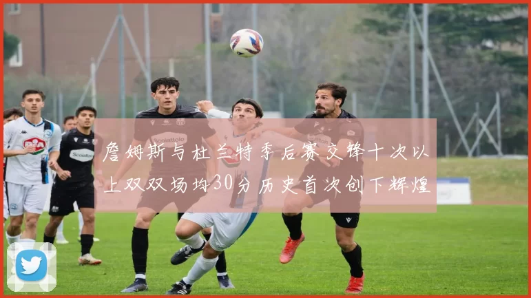 詹姆斯与杜兰特季后赛交锋十次以上双双场均30分历史首次创下辉煌纪录