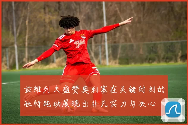 兹维列夫盛赞奥利塞在关键时刻的独特跑动展现出非凡实力与决心