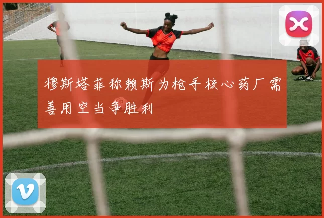 穆斯塔菲称赖斯为枪手核心药厂需善用空当争胜利