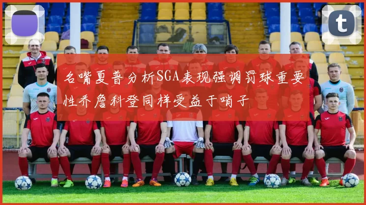 名嘴夏普分析SGA表现强调罚球重要性乔詹科登同样受益于哨子