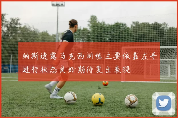 纳斯透露马克西训练主要依靠左手进行状态良好期待复出表现