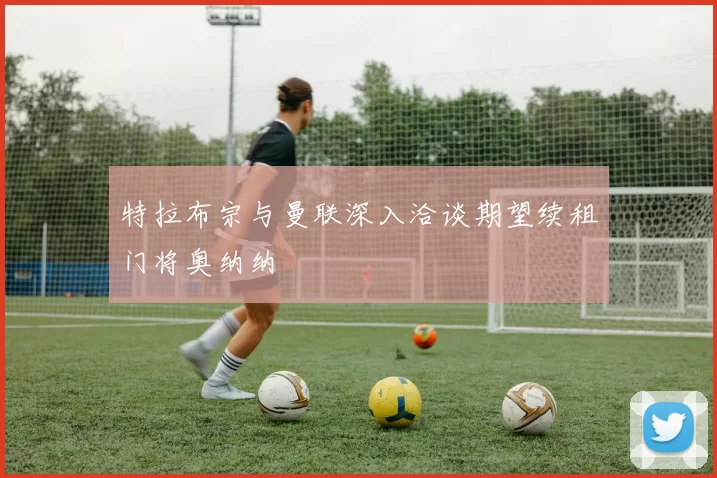 特拉布宗与曼联深入洽谈期望续租门将奥纳纳
