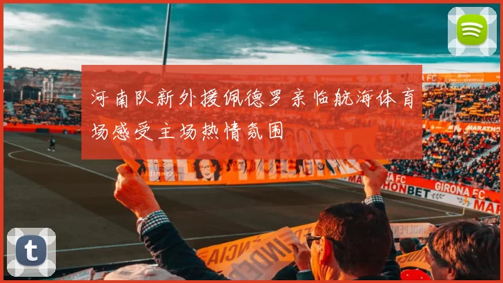 河南队新外援佩德罗亲临航海体育场感受主场热情氛围