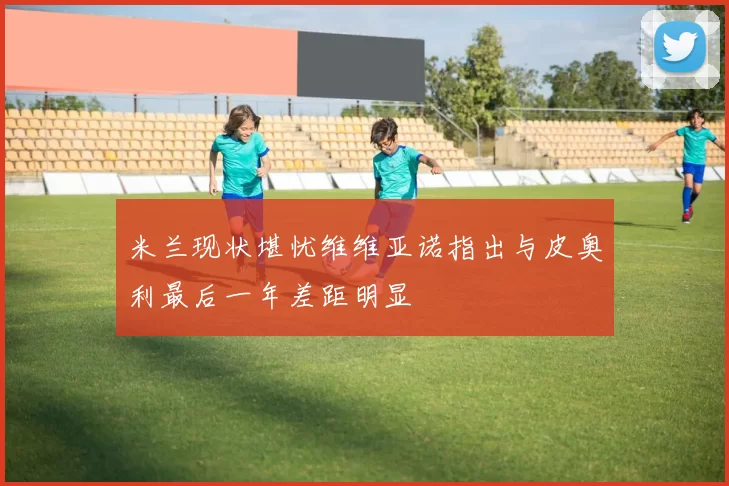 米兰现状堪忧维维亚诺指出与皮奥利最后一年差距明显