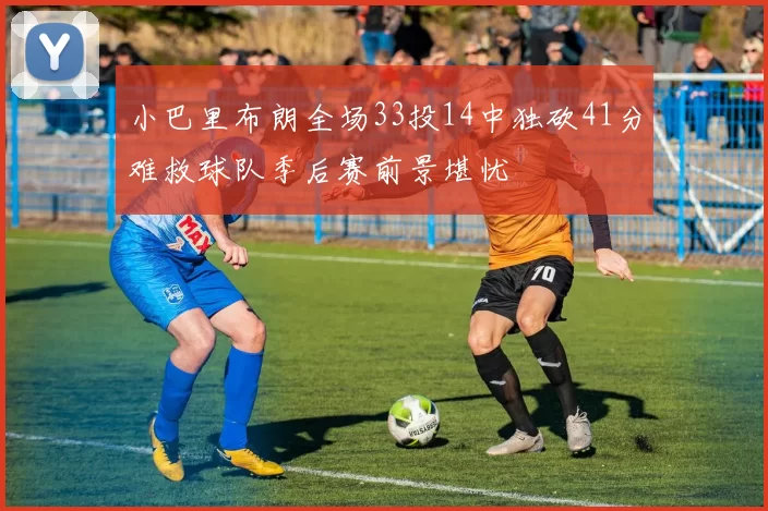 小巴里布朗全场33投14中独砍41分难救球队季后赛前景堪忧