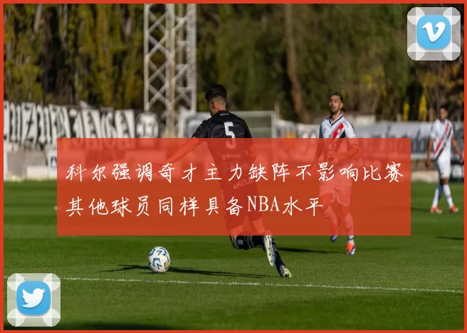 科尔强调奇才主力缺阵不影响比赛其他球员同样具备NBA水平