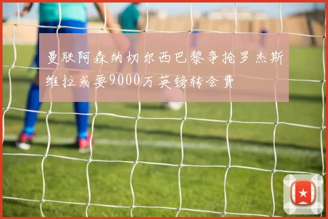 曼联阿森纳切尔西巴黎争抢罗杰斯维拉或要9000万英镑转会费